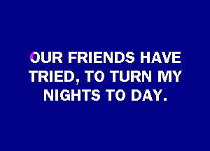 OUR FRIENDS HAVE

TRIED, TO TURN MY
NIGHTS TO DAY.