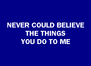 NEVER COULD BELIEVE
THE THINGS
YOU DO TO ME