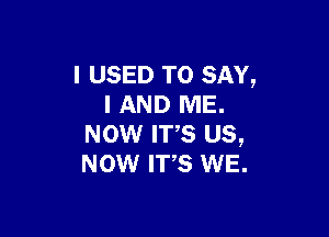 I USED TO SAY,
I AND ME.

NOW IT,S us,
Now we. WE.