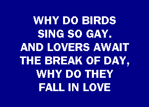WHY DO BIRDS
SING SO GAY.
AND LOVERS AWAIT
THE BREAK 0F DAY,
WHY DO THEY
FALL IN LOVE