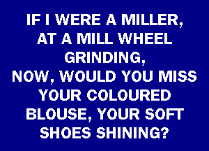 IF I WERE A MILLER,
AT A MILL WHEEL
GRINDING,

NOW, WOULD YOU MISS
YOUR COLOURED
BLOUSE, YOUR SOFI'
SHOES SHINING?