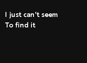 I just can 't seem
To find it
