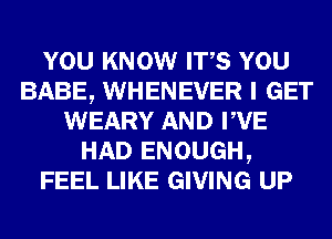 YOU KNOW ITS YOU
BABE, WHENEVER I GET
WEARY AND PVE
HAD ENOUGH,
FEEL LIKE GIVING UP