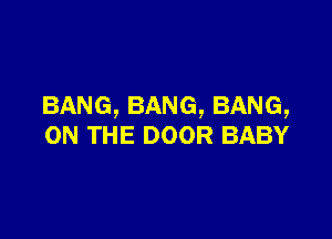 BANG,BANG,BANG,

ON THE DOOR BABY