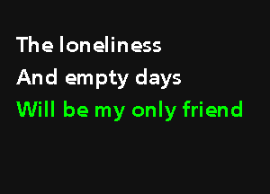 The loneliness
And empty days

Will be my only friend