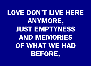 LOVE DONT LIVE HERE
ANYMORE,

JUST EMPTYNESS
AND MEMORIES
OF WHAT WE HAD
BEFORE,