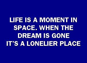 LIFE IS A MOMENT IN
SPACE. WHEN THE
DREAM IS GONE
ITS A LONELIER PLACE