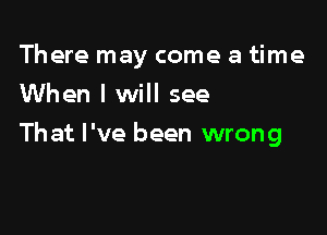 There may come a time
When I will see

That I've been wrong