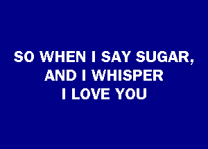 SO WHEN I SAY SUGAR,

AND I WHISPER
I LOVE YOU