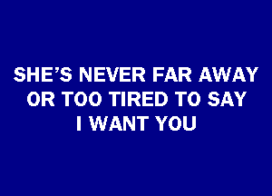 SHES NEVER FAR AWAY

0R T00 TIRED TO SAY
I WANT YOU