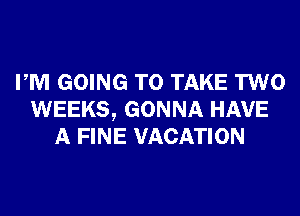 PM GOING TO TAKE TWO
WEEKS, GONNA HAVE
A FINE VACATION