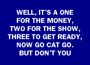 WELL, ITS A ONE
FOR THE MONEY,
TWO FOR THE SHOW,
THREE TO GET READY,
NOW GO CAT GO.
BUT DONT YOU