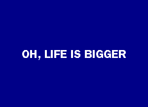OH, LIFE IS BIGGER