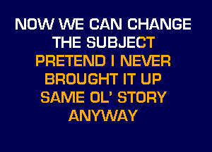 NOW WE CAN CHANGE
THE SUBJECT
PRETEND I NEVER
BROUGHT IT UP
SAME OL' STORY
ANYWAY