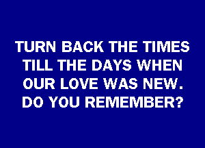 TURN BACK THE TIMES
TILL THE DAYS WHEN
OUR LOVE WAS NEW.
DO YOU REMEMBER?