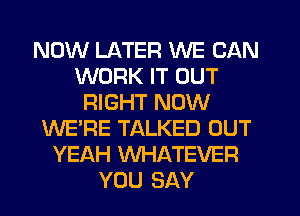 NOW LATER WE CAN
WORK IT OUT
RIGHT NOW
WE'RE TALKED OUT
YEAH WHATEVER
YOU SAY