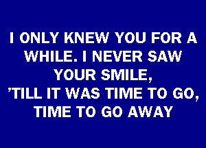 I ONLY KNEW YOU FOR A
WHILE. I NEVER SAW
YOUR SMILE,

WILL IT WAS TIME TO GO,
TIME TO GO AWAY