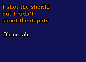 I shot the Sheriff
but I didn't
shoot the deputy

Oh no oh
