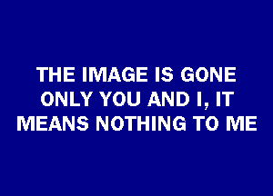 THE IMAGE IS GONE
ONLY YOU AND I, IT
MEANS NOTHING TO ME