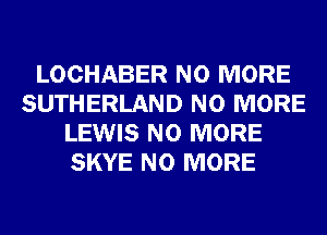 LOCHABER NO MORE
SUTHERLAND NO MORE
LEWIS NO MORE
SKYE NO MORE