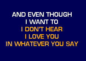 AND EVEN THOUGH
I WANT TO
I DON'T HEAR

I LOVE YOU
IN WHATEVER YOU SAY