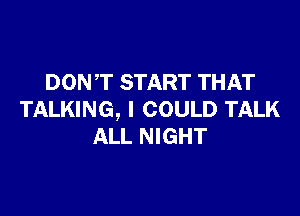DONT START THAT

TALKING, I COULD TALK
ALL NIGHT