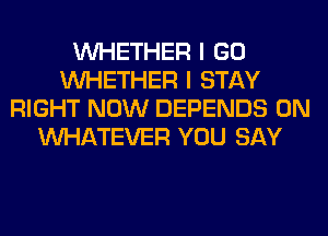 WHETHER I GO
WHETHER I STAY
RIGHT NOW DEPENDS 0N
WHATEVER YOU SAY