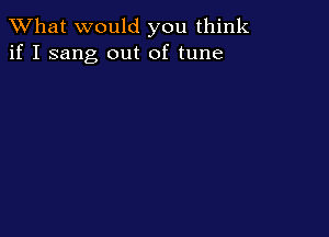 What would you think
if I sang out of tune