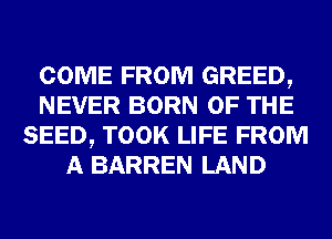 COME FROM GREED,
NEVER BORN OF THE
SEED, TOOK LIFE FROM
A BARREN LAND
