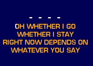 0H WHETHER I GO
WHETHER I STAY
RIGHT NOW DEPENDS 0N
WHATEVER YOU SAY