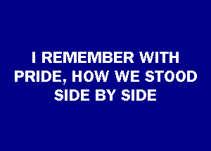 I REMEMBER WITH
PRIDE, HOW WE STOOD
SIDE BY SIDE