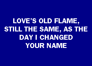 LOVES OLD FLAME,
STILL THE SAME, AS THE
DAY I CHANGED
YOUR NAME