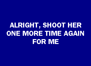 ALRIGHT, SHOOT HER

ONE MORE TIME AGAIN
FOR ME