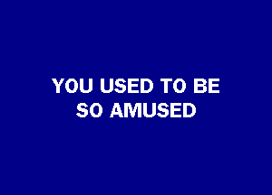 YOU USED TO BE

SO AMUSED