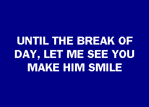 UNTIL THE BREAK 0F
DAY, LET ME SEE YOU
MAKE HIM SMILE