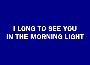 I LONG TO SEE YOU

IN THE MORNING LIGHT