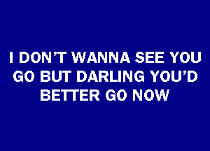 I DONT WANNA SEE YOU
GO BUT DARLING YOWD
BE'ITER GO NOW