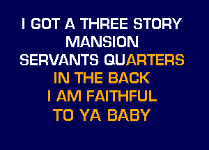 I GOT A THREE STORY
MANSION
SERVANTS GUARTERS
IN THE BACK
I AM FAITHFUL

T0 YA BABY