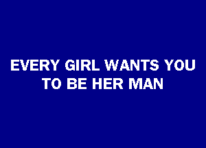 EVERY GIRL WANTS YOU

TO BE HER MAN