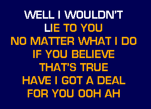 WELL I WOULDN'T
LIE TO YOU
NO MATTER INHAT I DO
IF YOU BELIEVE
THAT'S TRUE
HAVE I GOT A DEAL
FOR YOU 00H AH