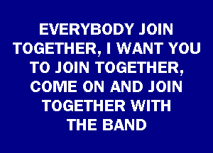 EVERYBODY JOIN
TOGETHER, I WANT YOU
TO JOIN TOGETHER,
COME ON AND JOIN
TOGETHER WITH
THE BAND