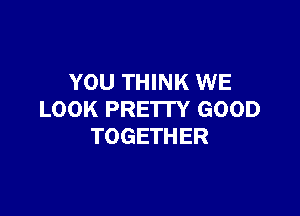 YOU THINK WE

LOOK PRE'ITY GOOD
TOGETHER