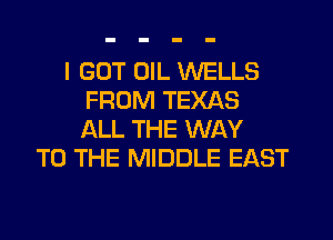 I GOT UIL WELLS
FROM TEXAS
ALL THE WAY

TO THE MIDDLE EAST
