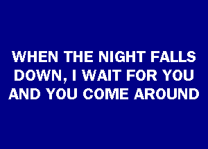 WHEN THE NIGHT FALLS
DOWN, I WAIT FOR YOU
AND YOU COME AROUND