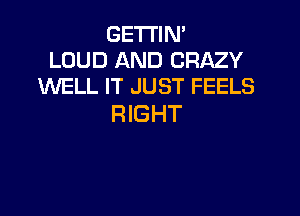 GETTIN'
LOUD AND CRAZY
WELL IT JUST FEELS

RIGHT