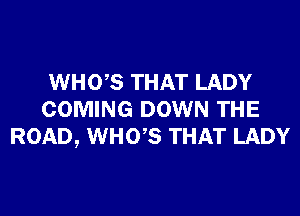 WHO,S THAT LADY
COMING DOWN THE
ROAD, WHO,S THAT LADY