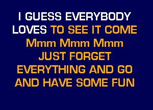 I GUESS EVERYBODY
LOVES TO SEE IT COME
Mmm Mmm Mmm
JUST FORGET
EVERYTHING AND GO
AND HAVE SOME FUN