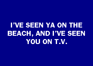 PVE SEEN YA ON THE
BEACH, AND PVE SEEN
YOU ON T.V.