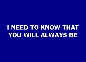 I NEED TO KNOW THAT

YOU WILL ALWAYS BE