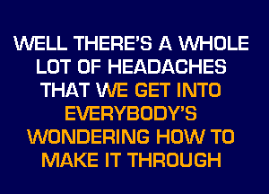 WELL THERE'S A WHOLE
LOT OF HEADACHES
THAT WE GET INTO

EVERYBODY'S
WONDERING HOW TO
MAKE IT THROUGH